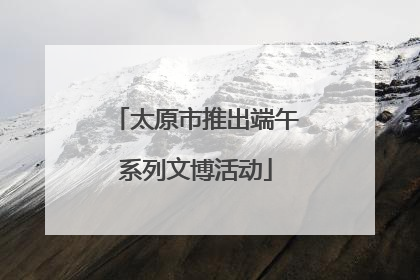 太原市推出端午系列文博活动