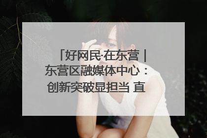 好网民·在东营｜东营区融媒体中心：创新突破显担当 直播赋能谱华章