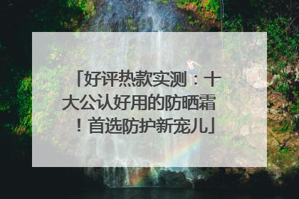 好评热款实测：十大公认好用的防晒霜！首选防护新宠儿