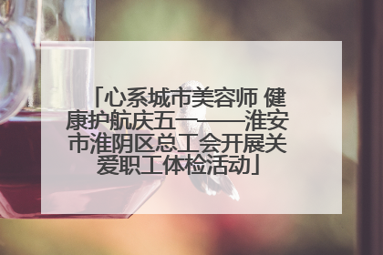 心系城市美容师 健康护航庆五一——淮安市淮阴区总工会开展关爱职工体检活动