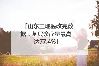 山东三地医改亮数据：基层诊疗量最高达77.4%