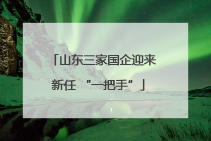 山东三家国企迎来新任 “一把手”