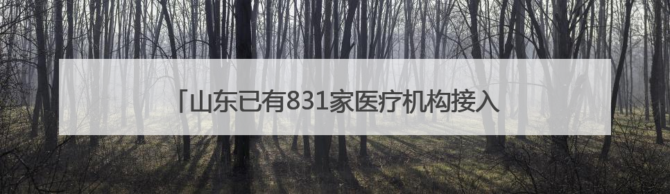山东已有831家医疗机构接入省级检查检验结果互认共享平台