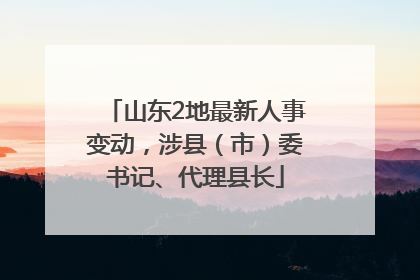 山东2地最新人事变动，涉县（市）委书记、代理县长