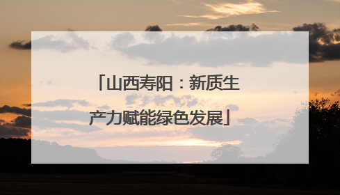 山西寿阳：新质生产力赋能绿色发展