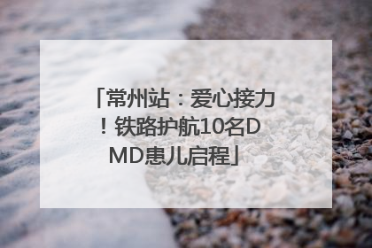 常州站：爱心接力！铁路护航10名DMD患儿启程