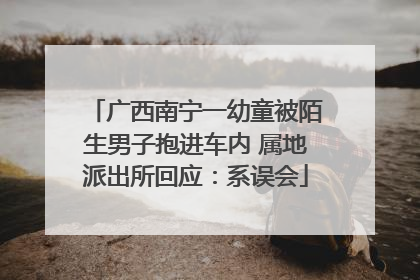 广西南宁一幼童被陌生男子抱进车内 属地派出所回应：系误会