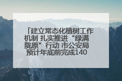 建立常态化植树工作机制 扎实推进“绿满陇原”行动 市公安局预计年底前完成1402亩绿化任务