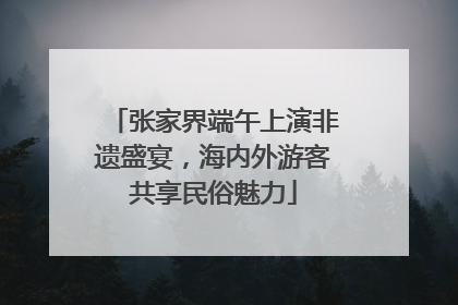 张家界端午上演非遗盛宴，海内外游客共享民俗魅力