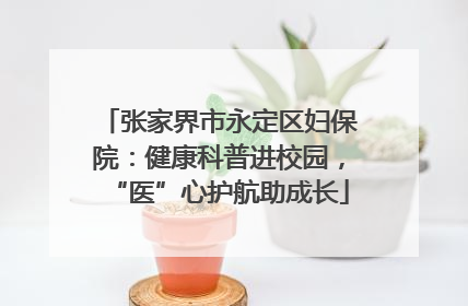 张家界市永定区妇保院：健康科普进校园，“医”心护航助成长