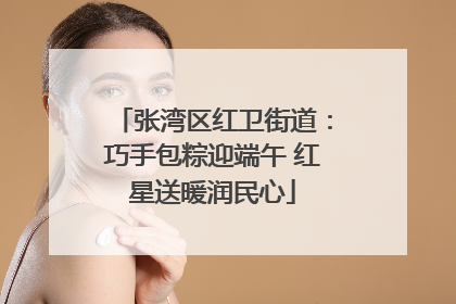 张湾区红卫街道：巧手包粽迎端午 红星送暖润民心
