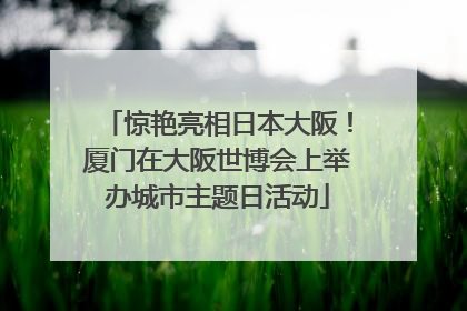 惊艳亮相日本大阪！厦门在大阪世博会上举办城市主题日活动
