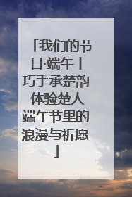 我们的节日·端午丨巧手承楚韵 体验楚人端午节里的浪漫与祈愿
