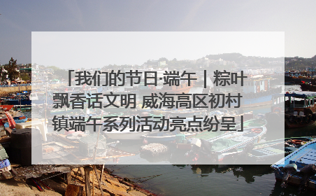 我们的节日·端午｜粽叶飘香话文明 威海高区初村镇端午系列活动亮点纷呈