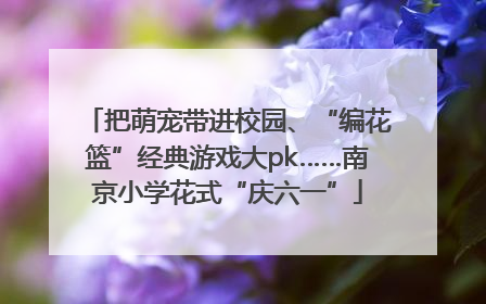 把萌宠带进校园、“编花篮”经典游戏大pk……南京小学花式“庆六一”