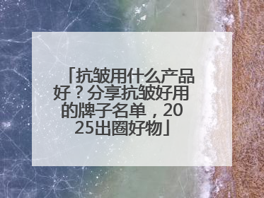 抗皱用什么产品好？分享抗皱好用的牌子名单，2025出圈好物
