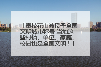攀枝花市被授予全国文明城市称号 当地这些村镇、单位、家庭、校园也是全国文明！
