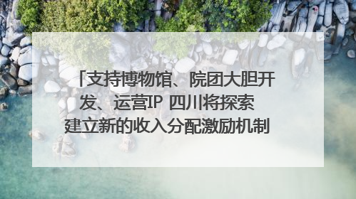 支持博物馆、院团大胆开发、运营IP 四川将探索建立新的收入分配激励机制｜新闻发布最前线