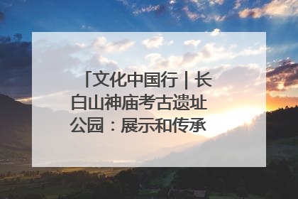 文化中国行｜长白山神庙考古遗址公园：展示和传承多民族文化交融