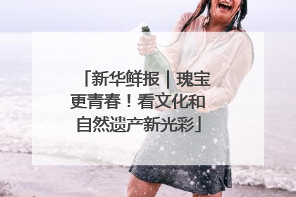 新华鲜报｜瑰宝更青春！看文化和自然遗产新光彩
