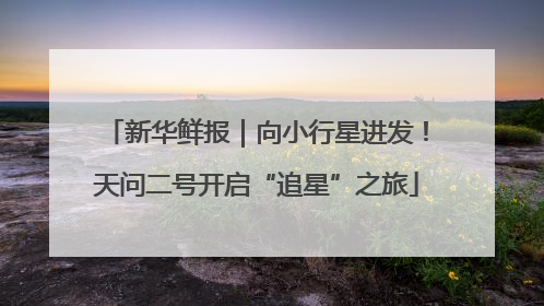 新华鲜报｜向小行星进发！天问二号开启“追星”之旅