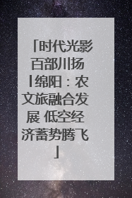 时代光影 百部川扬│绵阳：农文旅融合发展 低空经济蓄势腾飞