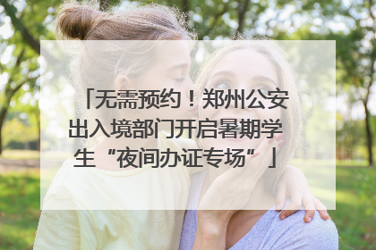 无需预约！郑州公安出入境部门开启暑期学生“夜间办证专场”