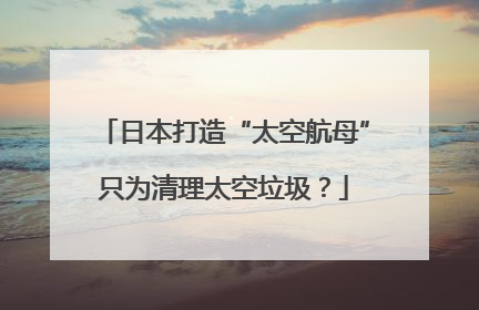 日本打造“太空航母”只为清理太空垃圾？