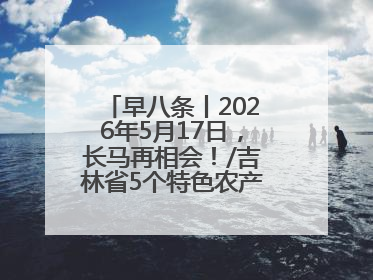 早八条丨2026年5月17日，长马再相会！/吉林省5个特色农产品入选全国名特优新农产品名录