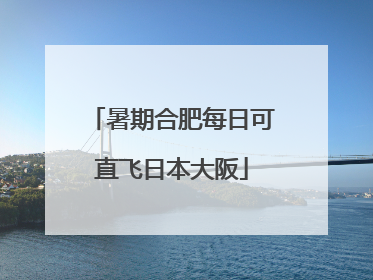 暑期合肥每日可直飞日本大阪