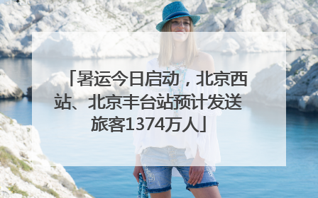 暑运今日启动，北京西站、北京丰台站预计发送旅客1374万人