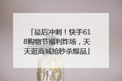 最后冲刺！快手618购物节福利炸场，天天逛商城抢秒杀爆品
