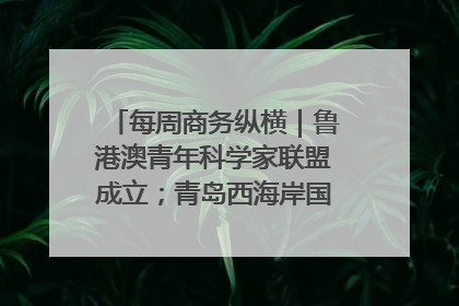 每周商务纵横｜鲁港澳青年科学家联盟成立；青岛西海岸国际能源自贸港启用