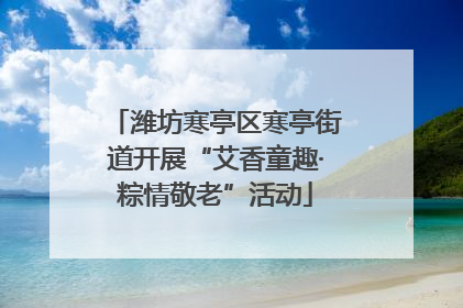 潍坊寒亭区寒亭街道开展“艾香童趣·粽情敬老”活动