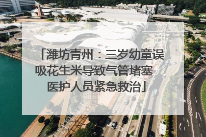 潍坊青州：三岁幼童误吸花生米导致气管堵塞 医护人员紧急救治