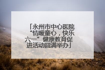 永州市中心医院“情暖童心，快乐六一”健康教育促进活动圆满举办