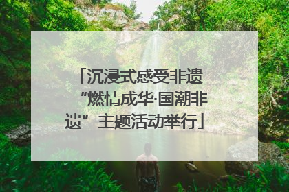 沉浸式感受非遗 “燃情成华·国潮非遗”主题活动举行