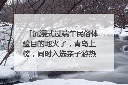 沉浸式过端午民俗体验目的地火了，青岛上榜，同时入选亲子游热门Top10