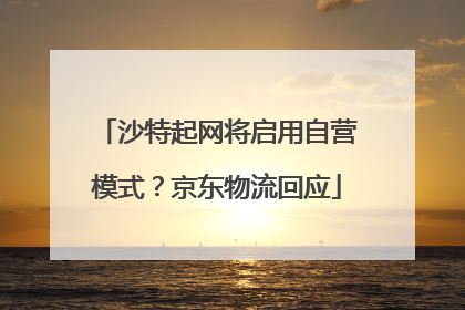 沙特起网将启用自营模式？京东物流回应
