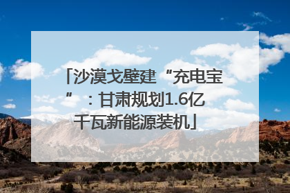 沙漠戈壁建“充电宝”：甘肃规划1.6亿千瓦新能源装机