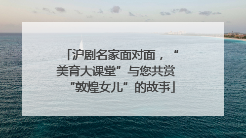 沪剧名家面对面，“美育大课堂”与您共赏“敦煌女儿”的故事