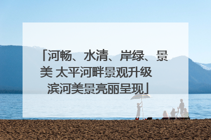 河畅、水清、岸绿、景美 太平河畔景观升级 滨河美景亮丽呈现