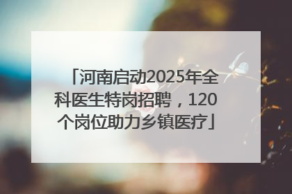 河南启动2025年全科医生特岗招聘，120个岗位助力乡镇医疗