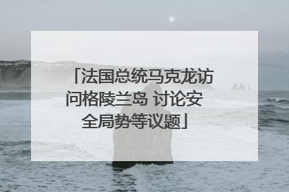 法国总统马克龙访问格陵兰岛 讨论安全局势等议题
