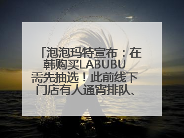 泡泡玛特宣布：在韩购买LABUBU需先抽选！此前线下门店有人通宵排队、吵架动手