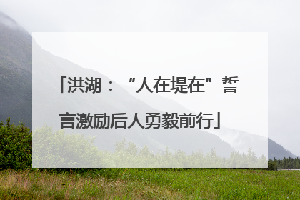 洪湖：“人在堤在”誓言激励后人勇毅前行