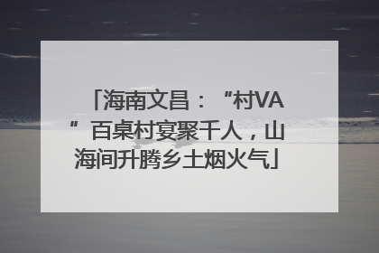 海南文昌：“村VA”百桌村宴聚千人，山海间升腾乡土烟火气