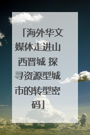 海外华文媒体走进山西晋城 探寻资源型城市的转型密码