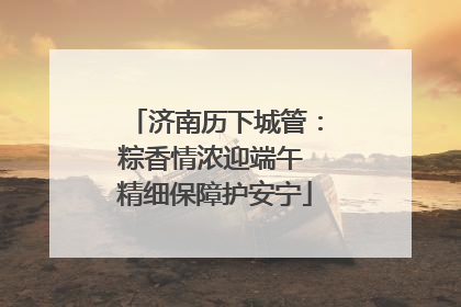 济南历下城管：粽香情浓迎端午 精细保障护安宁