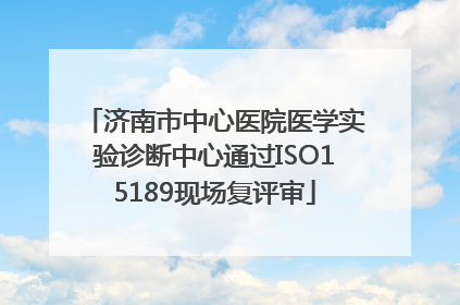 济南市中心医院医学实验诊断中心通过ISO15189现场复评审